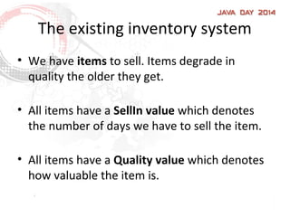 The existing inventory system
• We have items to sell. Items degrade in
quality the older they get.
• All items have a SellIn value which denotes
the number of days we have to sell the item.
• All items have a Quality value which denotes
how valuable the item is.
 