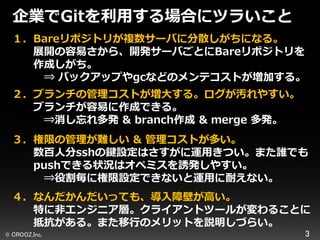 企業でGitを利用する場合にツラいこと
１．Bareリポジトリが複数サーバに分散しがちになる。
展開の容易さから、開発サーバごとにBareリポジトリを
作成しがち。
⇒ バックアップやgcなどのメンテコストが増加する。
２．ブランチの管理コストが増大する。ログが汚れやすい。
ブランチが容易に作成できる。
⇒消し忘れ多発 & branch作成 & ｍerge 多発。

３．権限の管理が難しい & 管理コストが多い。
数百人分sshの鍵設定はさすがに運用きつい。また誰でも
pushできる状況はオペミスを誘発しやすい。
⇒役割毎に権限設定できないと運用に耐えない。
４．なんだかんだいっても、導入障壁が高い。
特に非エンジニア層。クライアントツールが変わることに
抵抗がある。また移行のメリットを説明しづらい。
© CROOZ,Inc.

3

 