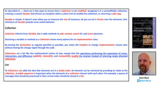As described in …, there are a few ways to ensure that a collection is not modified: wrapping it in a unmodifiable collection,
creating a custom iterator that throws an exception when a client tries to modify the collection, or returning a safe copy.
Iterable is simple. It doesn’t even allow you to measure the size of instances; all you can do is iterate over the elements. Sub-
interfaces of Iterable provide more useful behavior.
Collection
Collection inherits from Iterable, but it adds methods to add, remove, search for and count elements.
Declaring a variable or method as a Collection leaves many options for an implementation class.
By leaving the declaration as vaguely specified as possible, you retain the freedom to change implementation classes later
without having the change ripple through the code.
Collections are a bit like the mathematical notion of sets, except that the operations performing the equivalent of union,
intersection, and difference (addAll(), retainAll(), and removeAll()) modify the receiver instead of returning newly allocated
collections.
List
To Collection, List adds the idea that elements are in a stable order. An element can be retrieved by providing its index to the
collection. A stable sequence is important when the elements of a collection interact with each other. For example, a queue of
messages that should be processed in their arrival order should be stored in a list.
Kent Beck
@KentBeck
 