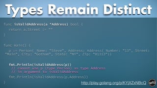 func isValidAddress(a *Address) bool {
return a.Street != ""
}
!
func main() {
p := Person{ Name: "Steve", Address: Address{ Number: "13", Street:
"Main", City: "Gotham", State: "NY", Zip: "01313"}}
!
fmt.Println(isValidAddress(p))  
// cannot use p (type Person) as type Address  
// in argument to isValidAddress
fmt.Println(isValidAddress(p.Address))
}
Types Remain Distinct
http://play.golang.org/p/KYjXZxNBcQ
 