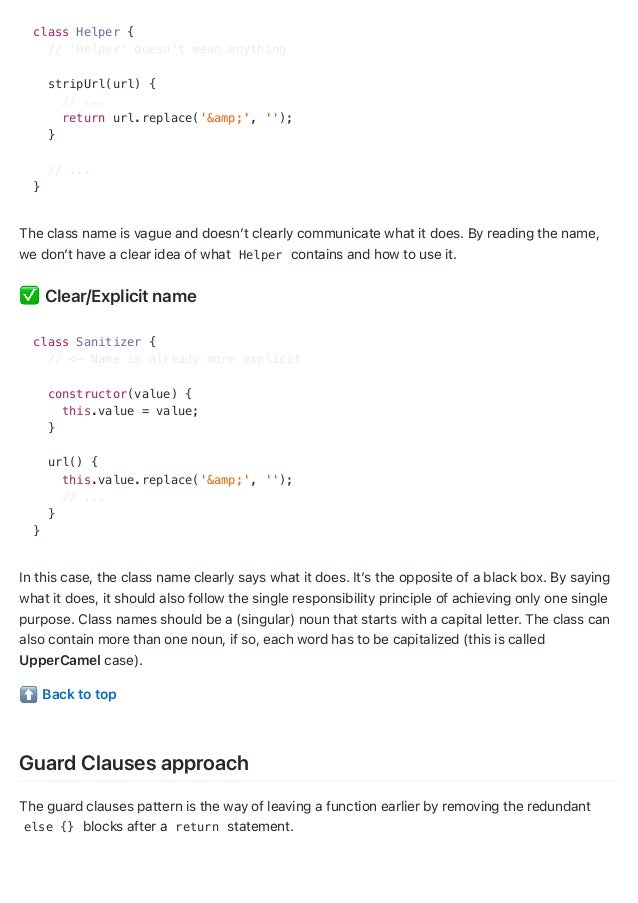 class Helper {
// 'Helper' doesn't mean anything
stripUrl(url) {
// ...
return url.replace('&amp;', '');
}
// ...
}
The class name is vague and doesn’t clearly communicate what it does. By reading the name,
we don’t have a clear idea of what Helper contains and how to use it.
Clear/Explicit name
class Sanitizer {
// <- Name is already more explicit
constructor(value) {
this.value = value;
}
url() {
this.value.replace('&amp;', '');
// ...
}
}
In this case, the class name clearly says what it does. It’s the opposite of a black box. By saying
what it does, it should also follow the single responsibility principle of achieving only one single
purpose. Class names should be a (singular) noun that starts with a capital letter. The class can
also contain more than one noun, if so, each word has to be capitalized (this is called
UpperCamel case).
Back to top
Guard Clauses approach
The guard clauses pattern is the way of leaving a function earlier by removing the redundant
else {} blocks after a return statement.
 