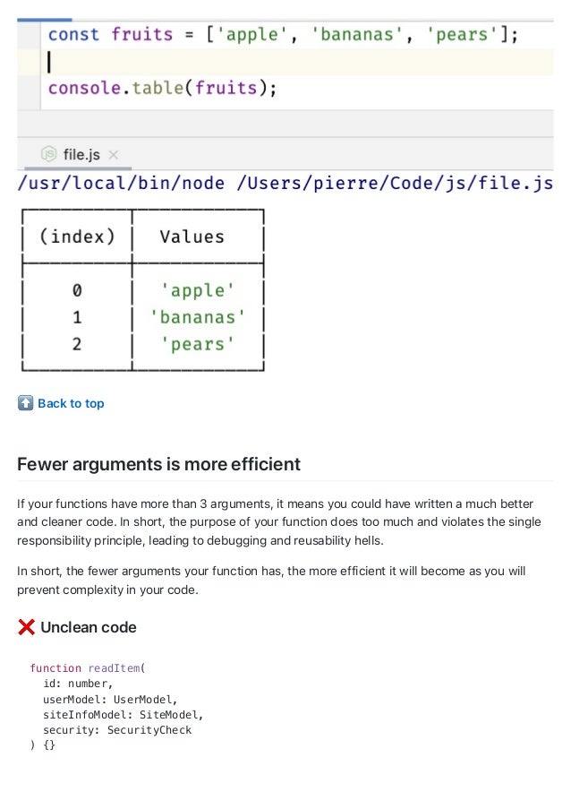 Back to top
Fewer arguments is more efficient
If your functions have more than 3 arguments, it means you could have written a much better
and cleaner code. In short, the purpose of your function does too much and violates the single
responsibility principle, leading to debugging and reusability hells.
In short, the fewer arguments your function has, the more efficient it will become as you will
prevent complexity in your code.
Unclean code
function readItem(
id: number,
userModel: UserModel,
siteInfoModel: SiteModel,
security: SecurityCheck
) {}
 