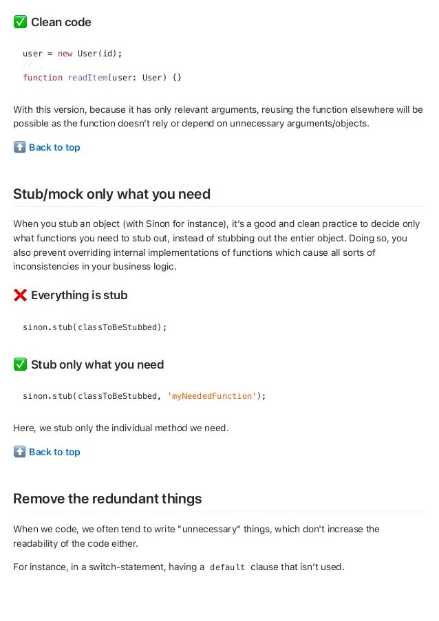 Clean code
user = new User(id);
// …
function readItem(user: User) {}
With this version, because it has only relevant arguments, reusing the function elsewhere will be
possible as the function doesn’t rely or depend on unnecessary arguments/objects.
Back to top
Stub/mock only what you need
When you stub an object (with Sinon for instance), it’s a good and clean practice to decide only
what functions you need to stub out, instead of stubbing out the entier object. Doing so, you
also prevent overriding internal implementations of functions which cause all sorts of
inconsistencies in your business logic.
Everything is stub
sinon.stub(classToBeStubbed);
Stub only what you need
sinon.stub(classToBeStubbed, 'myNeededFunction');
Here, we stub only the individual method we need.
Back to top
Remove the redundant things
When we code, we often tend to write "unnecessary" things, which don't increase the
readability of the code either.
For instance, in a switch-statement, having a default clause that isn’t used.
 