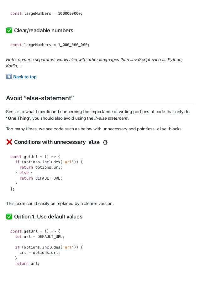 const largeNumbers = 1000000000;
Clear/readable numbers
const largeNumbers = 1_000_000_000;
Note: numeric separators works also with other languages than JavaScript such as Python,
Kotlin, …
Back to top
Avoid “else-statement”
Similar to what I mentioned concerning the importance of writing portions of code that only do
“One Thing”
, you should also avoid using the if-else statement.
Too many times, we see code such as below with unnecessary and pointless else blocks.
Conditions with unnecessary else {}
const getUrl = () => {
if (options.includes('url')) {
return options.url;
} else {
return DEFAULT_URL;
}
};
This code could easily be replaced by a clearer version.
Option 1. Use default values
const getUrl = () => {
let url = DEFAULT_URL;
if (options.includes('url')) {
url = options.url;
}
return url;
 