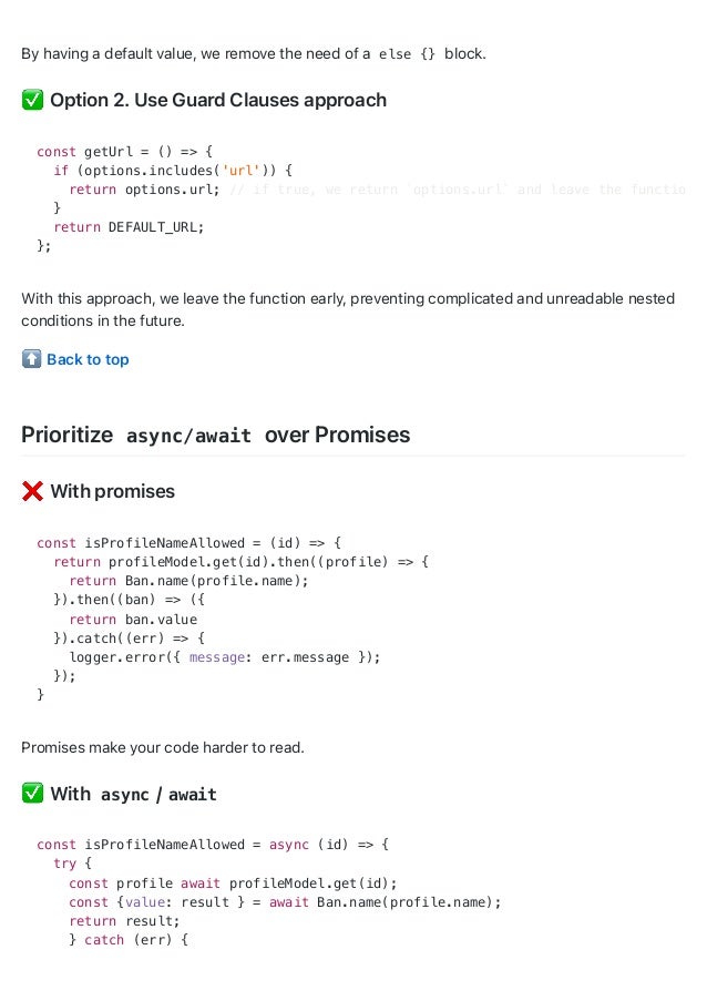 By having a default value, we remove the need of a else {} block.
Option 2. Use Guard Clauses approach
With this approach, we leave the function early, preventing complicated and unreadable nested
conditions in the future.
Back to top
Prioritize async/await over Promises
With promises
const isProfileNameAllowed = (id) => {
return profileModel.get(id).then((profile) => {
return Ban.name(profile.name);
}).then((ban) => ({
return ban.value
}).catch((err) => {
logger.error({ message: err.message });
});
}
Promises make your code harder to read.
With async / await
const isProfileNameAllowed = async (id) => {
try {
const profile await profileModel.get(id);
const {value: result } = await Ban.name(profile.name);
return result;
} catch (err) {
const getUrl = () => {
if (options.includes('url')) {
return options.url; // if true, we return `options.url` and leave the function
}
return DEFAULT_URL;
};
 
