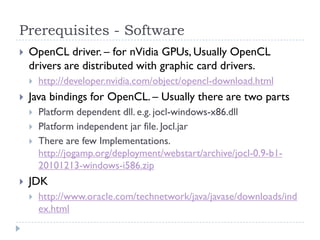 Prerequisites - Software
   OpenCL driver. – for nVidia GPUs, Usually OpenCL
    drivers are distributed with graphic card drivers.
       http://developer.nvidia.com/object/opencl-download.html
   Java bindings for OpenCL. – Usually there are two parts
       Platform dependent dll. e.g. jocl-windows-x86.dll
       Platform independent jar file. Jocl.jar
       There are few Implementations.
        http://jogamp.org/deployment/webstart/archive/jocl-0.9-b1-
        20101213-windows-i586.zip
   JDK
       http://www.oracle.com/technetwork/java/javase/downloads/ind
        ex.html
 