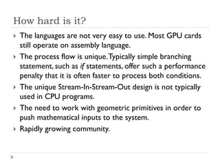 How hard is it?
   The languages are not very easy to use. Most GPU cards
    still operate on assembly language.
   The process flow is unique. Typically simple branching
    statement, such as if statements, offer such a performance
    penalty that it is often faster to process both conditions.
   The unique Stream-In-Stream-Out design is not typically
    used in CPU programs.
   The need to work with geometric primitives in order to
    push mathematical inputs to the system.
   Rapidly growing community.
 