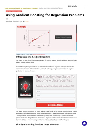 Using Gradient Boosting for Regression Problems
Abhay Kumar • September 19, 2018  0  534
Data Science and Artificial Intelligence
This entry is part 6 of 17 in the series Machine Learning Algorithms
Introduction to Gradient Boosting
The goal of the blog post is to equip beginners with the basics of gradient boosting regression algorithm to aid
them in building their first model.
Gradient Boosting for regression builds an additive model in a forward stage-wise fashion; it allows for the
optimization of arbitrary differentiable loss functions. In each stage, a regression tree is fit on the negative
gradient of the given loss function.
The idea of boosting came out of the idea of whether a weak learner can be modified to become better. A weak
hypothesis or weak learner is defined as one whose performance is at least slightly better than random chance.
 The objective is to minimize the loss of the model by adding weak learners using a gradient descent like
procedure. This class of algorithms was described as a stage-wise additive model. This is because one new weak
learner is added at a time and existing weak learners in the model are frozen and left unchanged.
Gradient boosting involves three elements:
Free Step-by-step Guide To
Become A Data Scientist
Subscribe and get this detailed guide absolutely FREE
Name
Email
Phone
Download Now!
Refer and Earn INR 10,000 / $200
Click to Refer
Know someone  looking for Data Science Training?
×
 