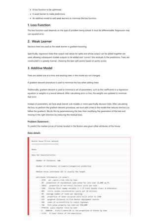 A loss function to be optimized.
A weak learner to make predictions.
An additive model to add weak learners to minimize the loss function.  
1. Loss Function
The loss function used depends on the type of problem being solved. It must be differentiable. Regression may
use squared error.
2.  Weak Learner
Decision trees are used as the weak learner in gradient boosting.
Specifically, regression trees that output real values for splits and whose output can be added together are
used, allowing subsequent models outputs to be added and “correct” the residuals in the predictions. Trees are
constructed in a greedy manner, choosing the best split points based on purity scores. 
3. Additive Model
Trees are added one at a time, and existing trees in the model are not changed.
A gradient descent procedure is used to minimize the loss when adding trees.
Traditionally, gradient descent is used to minimize a set of parameters, such as the coefficients in a regression
equation or weights in a neural network. After calculating error or loss, the weights are updated to minimize
that error.
Instead of parameters, we have weak learner sub-models or more specifically decision trees. After calculating
the loss, to perform the gradient descent procedure, we must add a tree to the model that reduces the loss (i.e.
follow the gradient). We do this by parameterizing the tree, then modifying the parameters of the tree and
moving in the right direction by (reducing the residual loss).
Problem Statement :
To predict the median prices of homes located in the Boston area given other attributes of the house.
Data details
Boston House Prices dataset
===========================
Notes
------
Data Set Characteristics:
:Number of Instances: 506
:Number of Attributes: 13 numeric/categorical predictive
:Median Value (attribute 14) is usually the target
:Attribute Information (in order):
- CRIM per capita crime rate by town
- ZN proportion of residential land zoned for lots over 25,000 sq.ft.
- INDUS proportion of non-retail business acres per town
- CHAS Charles River dummy variable (= 1 if tract bounds river; 0 otherwise)
- NOX nitric oxides concentration (parts per 10 million)
- RM average number of rooms per dwelling
- AGE proportion of owner-occupied units built prior to 1940
- DIS weighted distances to five Boston employment centres
- RAD index of accessibility to radial highways
- TAX full-value property-tax rate per $10,000
- PTRATIO pupil-teacher ratio by town
- B 1000(Bk - 0.63)^2 where Bk is the proportion of blacks by town
- LSTAT % lower status of the population
 