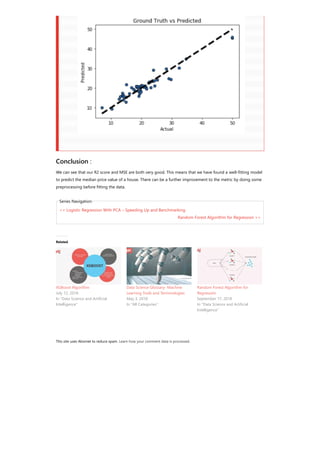 This site uses Akismet to reduce spam. Learn how your comment data is processed.
<< Logistic Regression With PCA – Speeding Up and Benchmarking
Random Forest Algorithm for Regression >>
Conclusion :
We can see that our R2 score and MSE are both very good. This means that we have found a well-fitting model
to predict the median price value of a house. There can be a further improvement to the metric by doing some
preprocessing before fitting the data.
Series Navigation
Related
XGBoost Algorithm
July 12, 2018
In "Data Science and Artificial
Intelligence"
Data Science Glossary- Machine
Learning Tools and Terminologies
May 3, 2018
In "All Categories"
Random Forest Algorithm for
Regression
September 17, 2018
In "Data Science and Artificial
Intelligence"
 