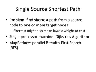 Single Source Shortest Path
• Problem: find shortest path from a source
node to one or more target nodes
– Shortest might also mean lowest weight or cost
• Single processor machine: Dijkstra’s Algorithm
• MapReduce: parallel Breadth-First Search
(BFS)
 