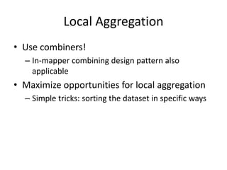 Local Aggregation
• Use combiners!
– In-mapper combining design pattern also
applicable
• Maximize opportunities for local aggregation
– Simple tricks: sorting the dataset in specific ways
 