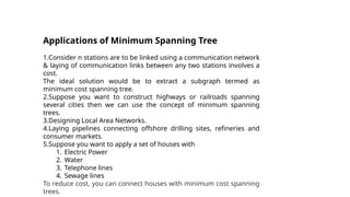 Applications of Minimum Spanning Tree
1.Consider n stations are to be linked using a communication network
& laying of communication links between any two stations involves a
cost.
The ideal solution would be to extract a subgraph termed as
minimum cost spanning tree.
2.Suppose you want to construct highways or railroads spanning
several cities then we can use the concept of minimum spanning
trees.
3.Designing Local Area Networks.
4.Laying pipelines connecting offshore drilling sites, refineries and
consumer markets.
5.Suppose you want to apply a set of houses with
1. Electric Power
2. Water
3. Telephone lines
4. Sewage lines
To reduce cost, you can connect houses with minimum cost spanning
trees.
 