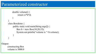 Parameterized constructor
double volume() {
return w*h*d;
}
}
class Boxdemo {
public static void main(String args[]) {
Box b = new Box(10,20,15);
System.out.println(“volume is ”+b.volume);
}
}
Output:
constructing Box
volume is 3000.0
 