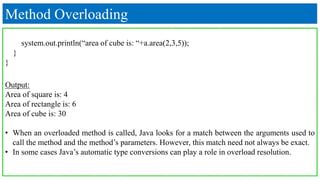 Method Overloading
system.out.println(“area of cube is: “+a.area(2,3,5));
}
}
Output:
Area of square is: 4
Area of rectangle is: 6
Area of cube is: 30
• When an overloaded method is called, Java looks for a match between the arguments used to
call the method and the method’s parameters. However, this match need not always be exact.
• In some cases Java’s automatic type conversions can play a role in overload resolution.
 