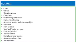 content
• Class
• Object
• Object reference
• Constructor
• Overloading constructor
• Method overloading
• Argument passing and returning object
• Recursion
• New operator
• ‘this’ and ‘static’ keyword
• Finalize() method
• Access control
• Nested and Inner classes
• Anonymous inner class
• Abstract class
 