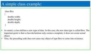A simple class example:
class Box
{
double width;
double height;
double depth;
}
• As stated, a class defines a new type of data. In this case, the new data type is called Box. The
important point is that a class declaration only creates a template; it does not create actual
object.
• Thus, the preceding code does not cause any object of type Box to come into existence.
 