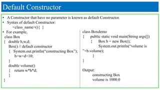 Default Constructor
• A Constructor that have no parameter is known as default Constructor.
• Syntax of default Constructor:
<class_name>(){ }
• For example,
class Box
{ double h,w,d;
Box() // default constructor
{ System.out.println(“constructing Box”);
h=w=d=10;
}
double volume()
{ return w*h*d;
}
}
class Boxdemo
{ public static void main(String args[])
{ Box b = new Box();
System.out.println(“volume is
”+b.volume);
}
}
Output:
constructing Box
volume is 1000.0
 