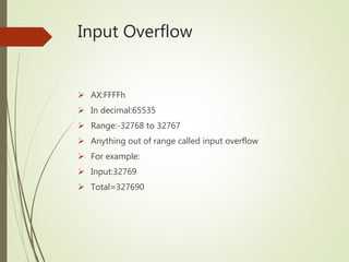 Input Overflow
 AX:FFFFh
 In decimal:65535
 Range:-32768 to 32767
 Anything out of range called input overflow
 For example:
 Input:32769
 Total=327690
 