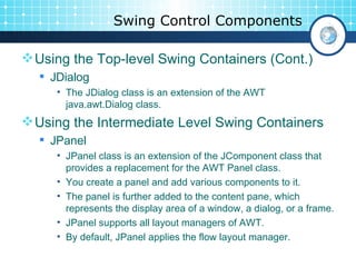 Swing Control Components Using the Top-level Swing Containers (Cont.) JDialog The JDialog class is an extension of the AWT java.awt.Dialog class. Using the Intermediate Level Swing Containers JPanel JPanel class is an extension of the JComponent class that provides a replacement for the AWT Panel class.  You create a panel and add various components to it.  The panel is further added to the content pane, which represents the display area of a window, a dialog, or a frame.  JPanel supports all layout managers of AWT.  By default, JPanel applies the flow layout manager.  