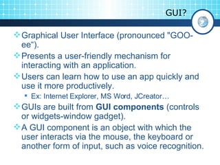GUI? Graphical User Interface (pronounced &quot;GOO-ee“). Presents a user-friendly mechanism for interacting with an application. Users can learn how to use an app quickly and use it more productively. Ex: Internet Explorer, MS Word, JCreator… GUIs are built from  GUI components  (controls or widgets-window gadget). A GUI component is an object with which the user interacts via the mouse, the keyboard or another form of input, such as voice recognition.  