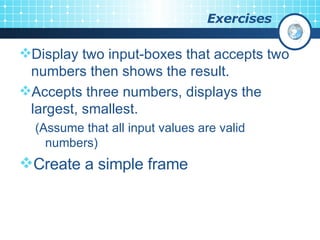 Exercises Display two input-boxes that accepts two numbers then shows the result. Accepts three numbers, displays the largest, smallest. (Assume that all input values are valid numbers) Create a simple frame 