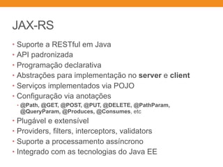 JAX-RS
• Suporte a RESTful em Java
• API padronizada
• Programação declarativa
• Abstrações para implementação no server e client
• Serviços implementados via POJO
• Configuração via anotações
• @Path, @GET, @POST, @PUT, @DELETE, @PathParam,
@QueryParam, @Produces, @Consumes, etc
• Plugável e extensível
• Providers, filters, interceptors, validators
• Suporte a processamento assíncrono
• Integrado com as tecnologias do Java EE
 