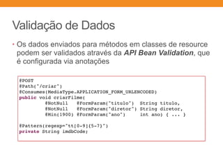 Validação de Dados
• Os dados enviados para métodos em classes de resource
podem ser validados através da API Bean Validation, que
é configurada via anotações
@POST
@Path("/criar")
@Consumes(MediaType.APPLICATION_FORM_URLENCODED)
public void criarFilme(
@NotNull @FormParam("titulo") String titulo,
@NotNull @FormParam("diretor") String diretor,
@Min(1900) @FormParam("ano") int ano) { ... }
@Pattern(regexp="tt[0-9]{5-7}")
private String imdbCode;
 