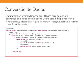 Conversão de Dados
• ParamConverterProvider pode ser utilizado para gerenciar a
conversão de objetos customizados Object para String e vice-versa
• Por exemplo, pode ser utilizado para produzir um objeto java.util.Date a partir de
uma String formatada.
@Provider
public class MyBeanConverterProvider implements ParamConverterProvider {
@Override
public <T> ParamConverter<T> getConverter(
Class<T> clazz, Type type, Annotation[] annotations) {
if (clazz.getName().equals(MyBean.class.getName())) {
return new ParamConverter<T>() {
@Override
public T fromString(String value) {...}
@Override
public String toString(T bean) {...}
};
}
return null;
}
}
 