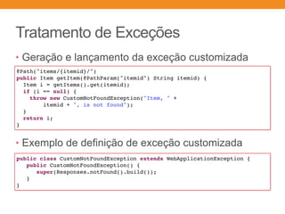 Tratamento de Exceções
• Geração e lançamento da exceção customizada
• Exemplo de definição de exceção customizada
public class CustomNotFoundException extends WebApplicationException {
public CustomNotFoundException() {
super(Responses.notFound().build());
}
}
@Path("items/{itemid}/")
public Item getItem(@PathParam("itemid") String itemid) {
Item i = getItems().get(itemid);
if (i == null) {
throw new CustomNotFoundException("Item, " +
itemid + ", is not found");
}
return i;
}
 