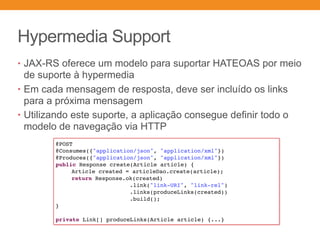 Hypermedia Support
• JAX-RS oferece um modelo para suportar HATEOAS por meio
de suporte à hypermedia
• Em cada mensagem de resposta, deve ser incluído os links
para a próxima mensagem
• Utilizando este suporte, a aplicação consegue definir todo o
modelo de navegação via HTTP
@POST
@Consumes({"application/json", "application/xml"})
@Produces({"application/json", "application/xml"})
public Response create(Article article) {
Article created = articleDao.create(article);
return Response.ok(created)
.link("link-URI", "link-rel")
.links(produceLinks(created))
.build();
}
private Link[] produceLinks(Article article) {...}
 