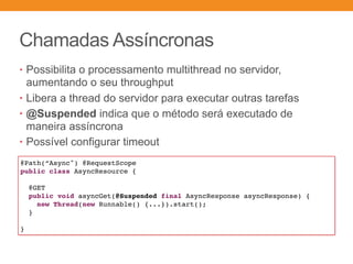 Chamadas Assíncronas
• Possibilita o processamento multithread no servidor,
aumentando o seu throughput
• Libera a thread do servidor para executar outras tarefas
• @Suspended indica que o método será executado de
maneira assíncrona
• Possível configurar timeout
@Path(“Async") @RequestScope
public class AsyncResource {
@GET
public void asyncGet(@Suspended final AsyncResponse asyncResponse) {
new Thread(new Runnable() {...}).start();
}
}
 
