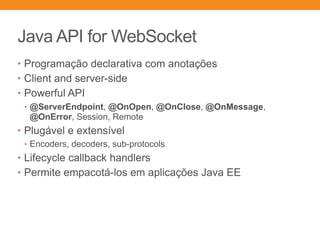 Java API for WebSocket
• Programação declarativa com anotações
• Client and server-side
• Powerful API
• @ServerEndpoint, @OnOpen, @OnClose, @OnMessage,
@OnError, Session, Remote
• Plugável e extensível
• Encoders, decoders, sub-protocols
• Lifecycle callback handlers
• Permite empacotá-los em aplicações Java EE
 