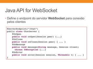 Java API for WebSocket
• Define o endpoint do servidor WebSocket para conexão
pelos clientes
@ServerEndpoint(”/chat”)
public class ChatServer {
@OnOpen 
public void onOpen(Session peer) {...}
@OnClose 
public void onClose(Session peer) { ... }
@OnMessage 
public void message(String message, Session client)
throws IOException {...}
@OnError
public void error(Session session, Throwable t) { ... }
}
 