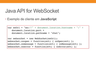 Java API for WebSocket
• Exemplo de cliente em JavaScript
var wsUri = "ws://" + document.location.hostname + ":" +
document.location.port +
document.location.pathname + "chat";
var websocket = new WebSocket(wsUri);
websocket.onopen = function(evt) { onOpen(evt) };
websocket.onmessage = function(evt) { onMessage(evt) };
websocket.onerror = function(evt) { onError(evt) };
 