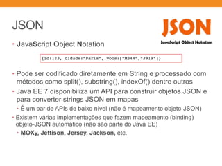 JSON
• JavaScript Object Notation
• Pode ser codificado diretamente em String e processado com
métodos como split(), substring(), indexOf() dentre outros
• Java EE 7 disponibiliza um API para construir objetos JSON e
para converter strings JSON em mapas
• É um par de APIs de baixo nível (não é mapeamento objeto-JSON)
• Existem várias implementações que fazem mapeamento (binding)
objeto-JSON automático (não são parte do Java EE)
• MOXy, Jettison, Jersey, Jackson, etc.
{id:123, cidade:”Paris”, voos:[“M344”,”J919”]}
 