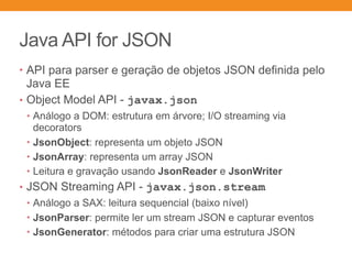 Java API for JSON
• API para parser e geração de objetos JSON definida pelo
Java EE
• Object Model API - javax.json
• Análogo a DOM: estrutura em árvore; I/O streaming via
decorators
• JsonObject: representa um objeto JSON
• JsonArray: representa um array JSON
• Leitura e gravação usando JsonReader e JsonWriter
• JSON Streaming API - javax.json.stream
• Análogo a SAX: leitura sequencial (baixo nível)
• JsonParser: permite ler um stream JSON e capturar eventos
• JsonGenerator: métodos para criar uma estrutura JSON
 