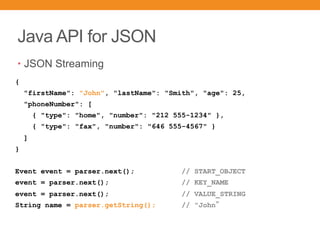 Java API for JSON
• JSON Streaming
{
"firstName": "John", "lastName": "Smith", "age": 25,
"phoneNumber": [
{ "type": "home", "number": "212 555-1234" },
{ "type": "fax", "number": "646 555-4567" }
]
}
Event event = parser.next(); // START_OBJECT
event = parser.next(); // KEY_NAME
event = parser.next(); // VALUE_STRING
String name = parser.getString(); // "John
 