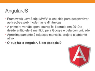 AngularJS
• Framework JavaScript MVW* client-side para desenvolver
aplicações web modernas e dinâmicas
• A primeira versão open-source foi liberada em 2010 e
desde então ele é mantido pela Google e pela comunidade
• Aproximadamente 2 releases mensais, projeto altamente
ativo
• O que faz o AngularJS ser especial?
 