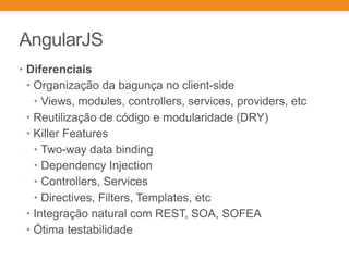 AngularJS
• Diferenciais
• Organização da bagunça no client-side
• Views, modules, controllers, services, providers, etc
• Reutilização de código e modularidade (DRY)
• Killer Features
• Two-way data binding
• Dependency Injection
• Controllers, Services
• Directives, Filters, Templates, etc
• Integração natural com REST, SOA, SOFEA
• Ótima testabilidade
 