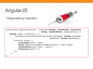 AngularJS
• Dependency Injection
.controller('LoginController', function($scope, $rootScope, $location,
$http, $cookieStore, LoginService) {
$scope.login = function () {
LoginService.authenticate($.param({username: $scope.username,
password: $scope.password}),
function (user) {
$rootScope.user = user;
$http.defaults.headers.common[xauth] = user.token;
$cookieStore.put('user', user);
$location.path("/");
});
};
})
 