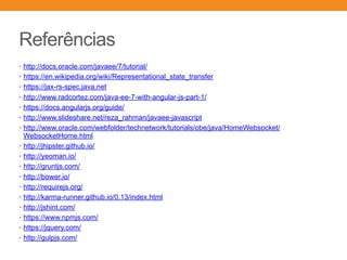 Referências
• http://docs.oracle.com/javaee/7/tutorial/
• https://en.wikipedia.org/wiki/Representational_state_transfer
• https://jax-rs-spec.java.net
• http://www.radcortez.com/java-ee-7-with-angular-js-part-1/
• https://docs.angularjs.org/guide/
• http://www.slideshare.net/reza_rahman/javaee-javascript
• http://www.oracle.com/webfolder/technetwork/tutorials/obe/java/HomeWebsocket/
WebsocketHome.html
• http://jhipster.github.io/
• http://yeoman.io/
• http://gruntjs.com/
• http://bower.io/
• http://requirejs.org/
• http://karma-runner.github.io/0.13/index.html
• http://jshint.com/
• https://www.npmjs.com/
• https://jquery.com/
• http://gulpjs.com/
 