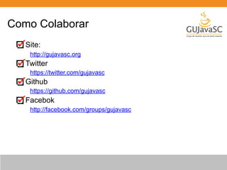 Como Colaborar 
Site: 
http://gujavasc.org 
Twitter 
https://twitter.com/gujavasc 
Github 
https://github.com/gujavasc 
Facebok 
http://facebook.com/groups/gujavasc 
