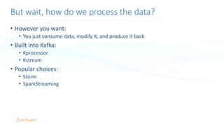 • However you want:
• You just consume data, modify it, and produce it back
• Built into Kafka:
• Kprocessor
• Kstream
• Popular choices:
• Storm
• SparkStreaming
But wait, how do we process the data?
 