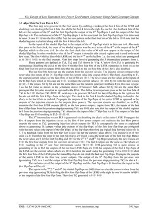 Vlsi Design of Low Transition Low Power Test Pattern Generator Using Fault Coverage Circuits
DOI: 10.9790/2834-10613642 www.iosrjournals.org 39 | Page
3.1 Algorithm For Low Power Lfsr
The first step is to generate it, the first vector by enabling (clocking) the first 4 bits of the LFSR and
disabling (not clocking) the last 4 bits .this shifts the first 4 bits to the right by one bit .the feedback bits of the
lsfr are the outputs of the 8th
and the first flip-flop.the output of the 8th
flip-flop is 1 and the output of the first
flip-flop is 0. The exclusive-or of the 8th
flip-flop (logic 1 in this case) and the first flip-flop (logic 0 in this case)
is input (1 exor 0 =1) into the first d flip flop the new pattern in the first four bits of the lsfr is 1010.note that the
shaded register is clocked along with the first 4 bits of the lsfr.
So the input of the shaded flip-flop is the output of the 4th
flip-flop which in this case is 0. Also note
that prior to the first clock, the input of the shaded register was the seed value of the 4 th
at the output of the 4 th
flip-flop which in this case is 0. So after the first clock this value of 0 will now appear at the output of the
shaded flip-flop. In other words the value of the 4 th
output is stored in this shaded register and is used in the next
few steps. The first 4 shifted bits of the LFSR and the last 4 Th
un-shifted bits (i.e. the seed value) are propagated
as ti (1010 1011) to the final outputs. Next few steps involve generating the 3 intermediate patterns from it.
These patterns are defined as Tk1, Tk2 and Tk3 shown in “Fig. 4.”below flow.Tk1 is generated by
maintaining (disabling the clock to the first 4 bits)the first four bits of the LFSR outputs(as is from it) as the
final first four low power outputs 1010.note that the clock to the last four bits of the I.fsr is also disabled.
The last four bits however are the outputs from the injector circuits. The injector circuit compares the
next value (the inputs of the D –flip-flop) with the current value (the output of the D flip-flop). According to Ti,
the outputs(current values) of the last 4 bits of the LFSR are 1011. The next values are the values at the inputs of
the D-flip-flops which in this case are 0101. Compare the current values (1011) bit by bit with the next values
(0101). if the values bit by bit are not the same then use the random generator feedback R (in this case is logic
1)as the bit value as shown in the schematic above. If however both values bit by bit are the same then
propagate that bit value to output as opposed to the R bit. This bit by bit comparison gives us the last four bits of
Tk1 to be 1111.therfore Tk1=10101111.next step is to generate Tk2.shift the last 4 flip-flops to the right one bit
but do not shift the first 4 flip –flops to the right. The clock to the first 4 bits the shaded flip-flop is disabled .the
clock to the last 4 bits is enabled. Propagate the outputs of the flip-flops of the entire LFSR as opposed to the
outputs of the injection circuits to the outputs (low power). The injection circuits are disabled .as in Tk1,
maintain the first four LFSR outputs (1010) as the low power outputs. Again from Tk1, the inputs of the last
four d flip-flops from the previous step (generating Tk1) are 0101.also note that the output of the shaded register
is 0 from the previous step (generating Tk1).therefore the input of the 5 th
flip-flop is a 0. The outputs of the last
4flip-flops are 0101resulting in Tk2=10100101.
The 3rd
intermediate vector Tk3 is generated via disabling the clock to the entire LFSR. Propagate the
first 4 outputs from the injection circuit as the first 4 low power outputs and maintain the last 4low power
outputs the same as Tk2. generating injection circuit outputs for Tk3 is conceptually the same as explained
above in generating Tk1current values (the outputs of the flip-flops) of the first four flip-flops are compared
with the next values (the inputs of the flip-flops) of the flip-flops therefore the logical feed forward value of r is
1. The feedback value from the first flip-flop is also 1as per the current values above. The exclusive or of two
ones is a 0. Therefore the input to the first flip-flop is a 0 which is also the next state of the first flip-flop. Hence
the next values are 0 for the first flip-flop and 101 for the 2nd
3 rd
and4 rd
flip-floprespectively.the next values are
0101.the first four outputs from the injection circuit are 1111. The last 4 outputs are the same as Tk2 which are
0101 resulting in the 3rd
and final intermediate vector Tk3=1111 0101.generating Ti2 is quite similar to
generating it. As in Tk3 the outputs of the last four LFSR flops are 0101.the outputs of the first 4 flip-flops of
the LFSR are the current values which are 1010.therefore the seed vector for generating Ti2 is 1010 0101.shift
the first four bits of the LFSR plus the shadedflip-flop.do not clock the last four flip-flops. Propagate the outputs
of the entire LFSR to the final low power outputs. The output of the 8th
flip-flop from the previous step
(generating Tk3) is a 1 and the output of the first flip-flop from the previous step(generating Tk3) is also a 1 .
The exclusive or of the output of the 8th
flip-flop and the first flip-flop is 0 .therefore the input to the
first flip-flop will be a 0.
The inputs to the 2nd
,3 rd
and 4th
the shaded flip-flops are 1010.these are also the current values from the
previous step (generating Tk3).shifting the first four flip-flops of the LFSR to the right by one bit results in 0101
as the outputs of the first four flip-flops. Therefore Ti2 generated is 0101 0101.
 