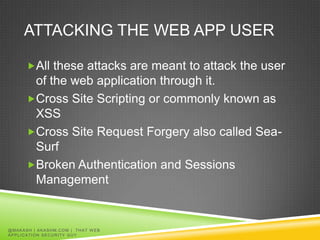 ATTACKING THE WEB APP USER

         All these attacks are meant to attack the user
          of the web application through it.
         Cross Site Scripting or commonly known as
          XSS
         Cross Site Request Forgery also called Sea-
          Surf
         Broken Authentication and Sessions
          Management


@ MA K A S H | A K A S H M. C O M | T H A T W E B
APPLICATION SECURITY GUY
 
