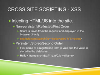 CROSS SITE SCRIPTING - XSS

Injecting HTML/JS into the site.
   Non-persistent/Reflected/First Order
     Script is taken from the request and displayed in the
      browser directly
     example.com/search?q=<script>alert(„hi‟);</script>

   Persistent/Stored/Second Order
     First name of a registration form is vuln and the value is
      stored in the database
     Hello <iframe src=http://f1y.in/0.js></iframe>
 