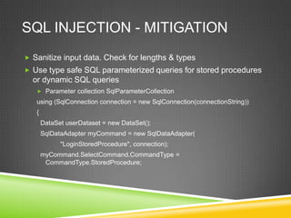 SQL INJECTION - MITIGATION
 Sanitize input data. Check for lengths & types
 Use type safe SQL parameterized queries for stored procedures
  or dynamic SQL queries
    Parameter collection SqlParameterCollection
   using (SqlConnection connection = new SqlConnection(connectionString))
   {
       DataSet userDataset = new DataSet();
       SqlDataAdapter myCommand = new SqlDataAdapter(
             "LoginStoredProcedure", connection);
       myCommand.SelectCommand.CommandType =
        CommandType.StoredProcedure;
 