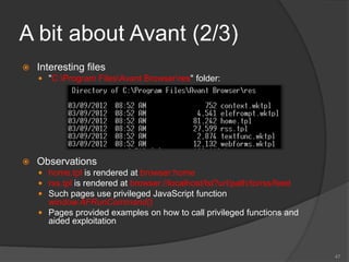 A bit about Avant (2/3)
 Interesting files
 "C:Program FilesAvant Browserres" folder:
 Observations
 home.tpl is rendered at browser:home
 rss.tpl is rendered at browser://localhost/lst?url/path/to/rss/feed
 Such pages use privileged JavaScript function
window.AFRunCommand()
 Pages provided examples on how to call privileged functions and
aided exploitation
47
 