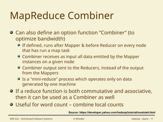 MapReduce Combiner
Can also define an option function “Combiner” (to
optimize bandwidth)
If defined, runs after Mapper & before Reducer on every node
that has run a map task
Combiner receives as input all data emitted by the Mapper
instances on a given node
Combiner output sent to the Reducers, instead of the output
from the Mappers
Is a "mini-reduce" process which operates only on data
generated by one machine
If a reduce function is both commutative and associative,
then it can be used as a Combiner as well
Useful for word count – combine local counts
SWE 622 – Distributed Software Systems © Wheeler Hadoop – Spark – 11
Source: https://developer.yahoo.com/hadoop/tutorial/module4.html
 